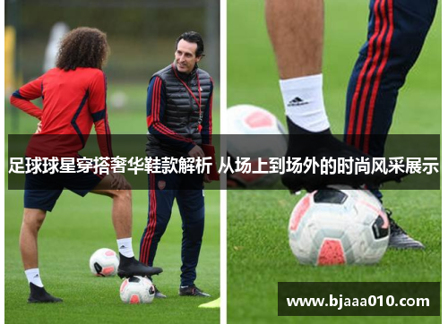 足球球星穿搭奢华鞋款解析 从场上到场外的时尚风采展示