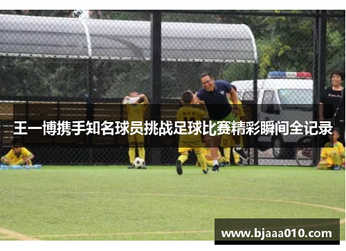 王一博携手知名球员挑战足球比赛精彩瞬间全记录
